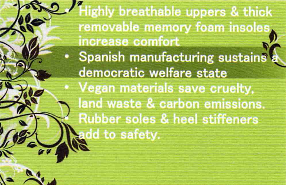 Highly breathable uppers & thick removable memory foam insoles increase comfort ... Spanish manufactuing sustains a democratic wellfare state ... Vegan materials cut cruelty, land waste, and carbon emissions ,,, rubber soles and heel stifffeners add to safety